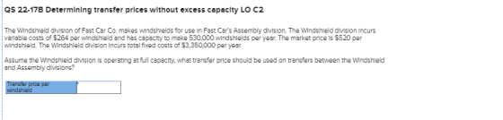 Qs 22-17B Determining transfer prices without excess capacity LO C2 The Windshleld divislon of Fast Car Co. makes windshlelds for use In Fast Cars Assembly division. The Windshleld division Incurs varlable costs of $264 per windshleld and has capacity to make 530,000 windshlelds per year. The market price is $520 per windshleld. The Windshield divislon Incurs total fixed costs of $3,350.000 per year Assume the Windshleld divislon Is operating at full capacity, what transfer price should be used on transfers between the WIndshleld and Assembly divslons?