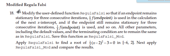 Modified Regula Falsi 18.办Modify the user-defined function RegulaFalsi so that ifan endpoint remains stationary for three consecutive iterations, 1 f(endpoint) is used in the calculation of the next x-intercept, and if the endpoint still remains stationary for three consecutive iterations, f(endpoint) is used, and so on. All other parameters, including the default values, and the terminating condition are to remain the same as in RegulaFalsi. Save this function as RegulaFalsi_Mod. Apply RegulaFalsi to find a root of (x-2)2-3-0 in [-6, 2]. Next apply RegulaFalsi_Mod and compare the results