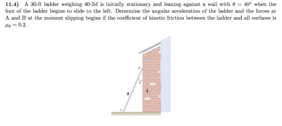 11.4) A 30-ft ladder weighing 40-lbf is initially stationary and leaning against a wall with θ 400 when the foot of the ladder begins to slide to the left. Determine the angular acceleration of the ladder and the forces at A and B at the moment slipping begins if the coefficient of kinetic friction between the ladder and all surfaces is k-0.2 2