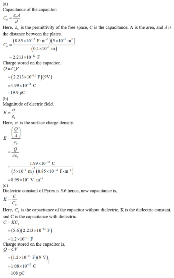 Capacitance of the capacitor: Here, c, is the permittivity of the free space, C is the capacitance, A is the area, and d is the distance between the plates. 8.85x10-12 F-m-1)(5x10-3 m 2 0.1x10 m) -2.213 x10-1 F Charge stored on the capacitor O-CV (2.213x 10-1F)(9v) -1.99x10-11 C -19.9 pC Magnitude of electric field. Here, σ is the surface charge density 1.99x10-12 c 5x10-3 m )-(8.85×10-12 F-m-1 -8.99x10 V.m1 Dielectric constant of Pyrex is 5.6 hence, new capacitance is, Here, Co is the capacitance of the capacitor without dielectric, K is the dielectric constant, and C is the capacitance with dielectric. (5.6) (2.213x10 F) -1.2 x10- F Charge stored on the capacitor is, (1.2x10 F)9 v) -1.08x1010 c -108 pC