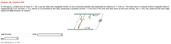 Chapter 28, Problem 046 in the figure, a metal wire of mass m 28.1 mg can slide with negligible friction on two horizontal parallel rails separated by distance d 2.50 cm. The track lies in a vertical uniform magnetic field of magnitude 66.2 mT. At time t 0 s, device G is connected to the rails, producing a constant current = 6.63 mA in the wire and rails (even as the wire moves). At t = 45.3 ms, what are the wires (a) speed and (b) direction of motion? (a) Number Units the tolerance is +/-5%