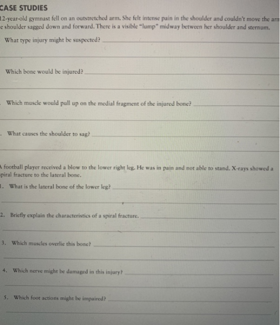 CASE STUDIES 12-year-old gymnast fell on an outstretched arm. She felt intense pain in the shoulder and couldnt move the arm e shoulder sagged down and forward. There is a visible lump midway between her shoulder and sternum What type injury might be suspected? Which bone would be injured? Which muscle would pull up on the medial fragment of the injured bone? What causes the shoulder to sag? football player received a blow to the lower right leg. He was in pain and not able to stand. X-rays showed a piral fracture to the lateral bone. . What is the lateral bone of the lower leg? 2. Briefly explain the characteristics of a spiral fracture. 3. Which muscles overlie this bone? 4. Which nerve might be damaged in this injury? 5. Which foot actions might be impaired?