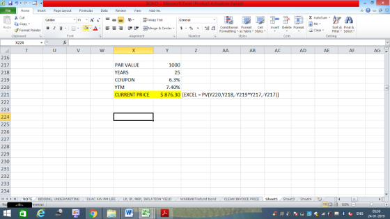 Home nert Page Layout Formulas Data Review View dd-Ins s Cut ta copy. E AutoSum Wrap Text B l u. ,_a. ars-函Merge & Center, $, % , 弼,8 C Conditional Format CeInsert Delete Format Formatting, as Table w styles. ▼ ㆆ ▼ Sort &Find & 2 ClearFe Select Edting Format Painter Clipboard Alignment Number Cells X224 AB AC AD AE AF AG 216 217 218 219 220 221 PAR VALUE YEARS COUPON YTM CURRENT PRICE 876.30 [EXCEL PV(Y220,Y218,-Y219 217,-Y217)] 1000 25 6.3% 7.40% 223 224 225 226 227 228 229 230 231 232 233 234 (4 トト | , NOTE BIDDING, UNDERWRITING . . EUAC AW PM LIFE / LP, Ip, MRP, INFLATION YIELD ( WARRANTrefund bond , CLEAN INVOICE PRICE Sheet1 Sheet3 Sheet4バタ 24-01-2019