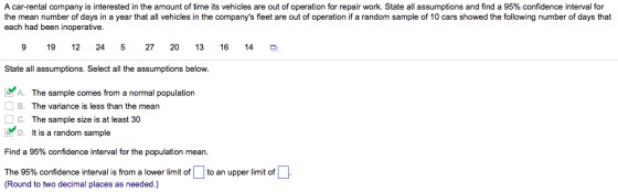 A car rental company is interested in the amount of time its vehicles are out of operation for repair work. State all assumptions and find a 95% confidence interval for the mean number o days in a year hat all vehicles in he companys fie are out o opera or a random sam е。10 cars snowed the ollowing number or s at each had been inoperative. 19 12 24 5 27 20 13 16 14 State all assumptions. Select all the assumptions below A. The sample comes from a normal population □ B. The variance is less than the mean C. The sample size is at least 30 D. It is a random sample Find a 95% confidence interval for the population mean. The 95% confidence interval is from a lower limit of to an upper limit of (Round to two decimal places as needed.)