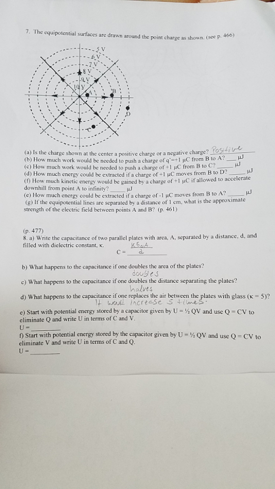 7. The equipotential surfaces are drawn around the point charge as shown. (see p (see p. 466) レ, ; (a) Is the charge shown at the center a positive charge or a negative charge? (b) How much work would be needed to push a charge ofa- l џС from B to A?- (c) How much work would be needed to push a charge of +1 μC from B to C? (d) How much energy could be extracted if a charge of +1 HC moves from B to D (0 How much kinetic energy would be gained by a charge of +1 uC if allowed to accelerate downhill from point A to infinity? (e) How much energy could be extracted if a charge of-1 μC moves from B to A? (g) I the equipotential lines are separated by a distance of 1 cm, what is the approximate strength of the clectric field between points A and B? (p. 461) (p. 477) 8. a) Write the capacitance of two parallel plates with area, A, separated by a distance, d, and filled with dielectric constant, K. d. b) What happens to the capacitance if one doubles the area of the plates? c) What happens to the capacitance if one doubles the distance separating the plates? d) What happens to the capacitance if one replaces the air between the plates with glass (K 5)? e) Start with potential energy stored by a capacitor given by U QV and use Q CV to douses halves eliminate Q and write U in terms of C and V f) Start with potential energy stored by the capacitor given by U-% QV and use Q-CV to eliminate V and write U in terms of C and Q
