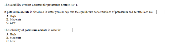 The Solubility Product Constant for potassium acetate is >1. If potassium acetate is dissolved in water you can say that the