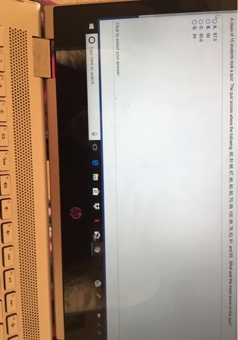 A class of 15 students took a quiz. The quiz scores where the following: 90, 81 88, 87, 86, 80, 80, 70,99, 100, 88, 78, 83,91, and 83. What was the mean score on the quiz? A. 87.5 ○B.” ° C. 85.6 O D. 84 小 0 Type here to search