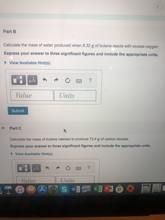 Part B Calculate the mass of water produced when 8.32 g of butane reacts with excess oxygen. Express your answer to three significant figures and include the appropriate units. View Available Hint(s) Value Units Submit Part C Calculate the mass of butane needed to produce 73.4 g of carbon dioxide. Express your answer to three significant figures and include the appropriate units. View Available Hint(s) Value Units