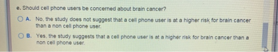 e. Should cell phone users be concerned about brain cancer? O A. No, the study does not suggest that a cell phone user is at