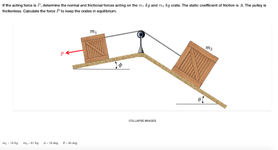 If the acting force is P, determine the normal and frictional forces acting on the mi kg and m2 kg crate. The static coefficient of friction is .3. The pulley is frictionless. Calculate the force P to keep the crates in equilibrium. m1 m2 ef COLLAPSE IMAGES m1-10 kg m2 = 61 kg ?=18 deg e=40 deg
