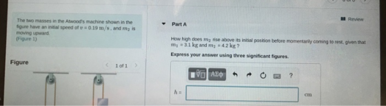 Review Part A The two masses in the Atwoods machine shown in the figure have an initial speed of 0.19 m/s, and my is moving