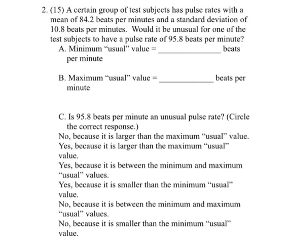 2. (15) A certain group of test subjects has pulse rates witha mean of 84.2 beats per minutes and a standard deviation of 10.8 beats per minutes. Would it be unusual for one of the test subjects to have a pulse rate of 95.8 beats per minute? A. Minimum usual value beats per minute B. Maximum usual value beats per minute C. Is 95.8 beats per minute an unusual pulse rate? (Circle the correct response.) No, because it is larger than the maximum usual value. Yes, because it is larger than the maximum usual value. Yes, because it is between the minimum and maximum usual values. Yes, because it is smaller than the minimum usal value. No, because it is between the minimum and maximum usual values. No, because it is smaller than the minimum usual value