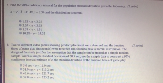 7 Find the 90% confidence interval for the population standard deviation given the following (1 point n 55, -11.49,s 2.34 and the distribution is normal. 0192 <σ<3.25 o 2.09 2.92 1.37<σ< 1.01 10.28 σ< 14.32 8. Twelve different video games showing product placement were observed and the duration ( point) times of game play (in seconds) were recorded and found to have a normal distribution. The design of the study justifies the assumption that the sample can be treated as a simple random sample. Given a sample standard deviation of 60.9 sec, use the sample data to construct a 99% confidence interval estimate of σ, the standard deviation of the duration times of game play 050 sec < ơ < 16.0 sec 38.0 sec < ơ< 115.2 sec 42.6 sec < σ< 121.7 sec 39.0 sec < 125.2 sec