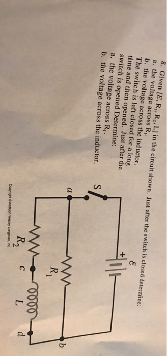 8. Given [E, R,, R, L] in the circuit shown. Just after the switch is closed determine: a. the voltage across R,. b. the voltage across the inductor. The switch is left closed for a long time and then opened. Just after the switch is opened Determine: a. the voltage across R, b. the voltage across the inductor. 2