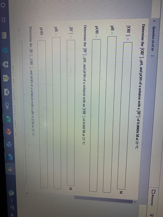 Question 10 of 19 > Resources 0 Determine the [OH), pH, and pOH of a solution with a [H] of 0.00034 M at 25 C. [OH-] = pH =
