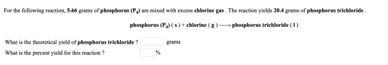 For the following reaction, 5.66 grams of phosphorus (PA) are mixed with excess chlorine gas . The reaction yields 20.4 grams