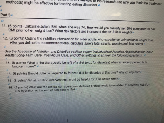 method(s) might be effective for treating eating disorders. iw the research and why you think the treatment Part 3 el 11. (5 points) Calculate Julies BMI wh en she was 74. How would you classify her BMI compared to her BMI prior to her weight loss? What risk factors are increased due to Julies weight? 12. (8 points) Outline the nutrition intervention for older adults who experience unintentional weight loss After you define the recommendations, calculate Julies total calorie, protein and fluid needs. Use the Academy of Nutrition and Dietetics position paper: Individualized Nutrition Approaches for Older Adults: Long-Term Care, Post-Acute Care, and Other Settings to answer the following questions. 13. (6 points) What is the therapeutic benefit of a diet (e.g. for diabetes) when an eiderly person is in long-term care? 14. (6 points) Should Julie be required to follow a diet for diabetes at this time? Why or why not? 15. (6 points) What nutrition interventions might be helpful for Julie at this time? 16. (5 points) What are the ethical consideratio ns dietetics professionals face related to providing nutrition and hydration at the end of someones life?