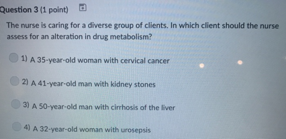 Question 3 (1 point) The nurse is caring for a diverse group of clients. In which client should the nurse assess for an alteration in drug metabolism? 1) A 35-year-old woman with cervical cancer 2) A 41-year-old man with kidney stones 3) A 50-year-old man with cirrhosis of the liver 4) A 32-year-old woman with urosepsis