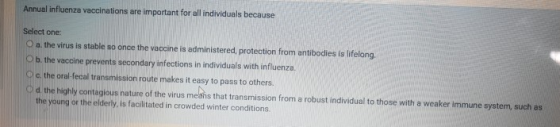 Annual influenza vaccinations are important for all individuals because Select one Oa the virus is stable so once the vaccine
