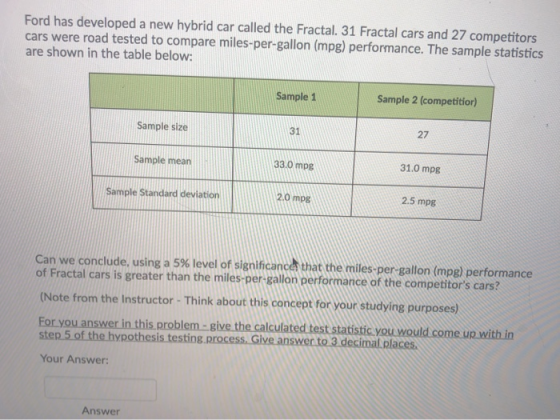 Ford has developed a new hybrid car called the Fractal. 31 Fractal cars and 27 competitors cars were road tested to compare miles-per-gallon (mpg) performance. The sample statistics are shown in the table below: Sample 1 Sample 2 (competitior) 27 Sample size Sample mean Sample Standard deviation 31 33.0 mpg 31.0 mpg 20 mpg 2.5 mpg Can we conclude, using a 5% level of significan cer that the miles-per-gallon (mpg) performance of Fractal cars is greater than the miles-per gallon performance of the competitors cars? (Note from the Instructor- Think about this concept for your studying purposes) For you answer in this problem- give the calculated test statistic you would come up with in step 5 of the hypothesis testing. process. Give answer to 3 decimal places Your Answer: Answer