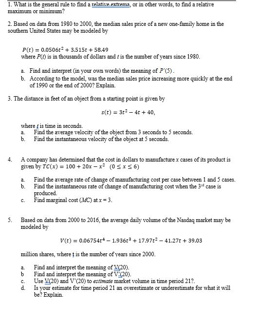 1. What is the general rule to find a relatiie extrema, or in other words, to find a relative maximmum or minmum 2. Based on data from 1980 to 2000, the median sales price of a new one-family home in the southem United States may be modeled by P(t)0.0506t2 3.515t 58.49 where P(t) is in thousands of dollars and t is the number of years since 1980 a. Find and interpret (in your own words) the meaning of P(5) b. According to the model, was the median sales price increasing more quickly at the end of 1990 or the end of 2000? Explain. 3. The distance in feet of an object from a starting point is given by s(t) 3t2-4t 40, where t is time in seconds a. Find the average velocity of the object from 3 seconds to 5 seconds. b. Find the instantaneous velocity of the object at 5 second:s. 4. A company has determined that the cost in dollars to manufacture x cases of its product is given by TC( 10020x x2 (0 Sx s 6) Find the average rate of change of manufacturing cost per case between 1 and 5 cases. Find the instantaneous rate of change of manufacturing cost when the 3nt case is produced. Find marginal cost (MC) at x-3 a. b. c. 5. Based on data from 2000 to 2016, the average daily volume of the Nasdaq market may be modeled by V(t 0.06754t4 1.936t317.97t2 -41.27t 39.03 million shares, where t is the number of years since 2000 a. Find and interpret the meaning of V(20) b Find and interpret the meaning of V (20). c.20) and V(20) to estimate market volume in time period 21? d. Is your estimate for time period 21 an overestimate or underestimate for what it will be? Explain.