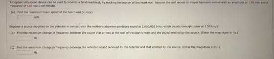 A Doppler ultrasound device can be used to monitor a fetal heartbeat, by tracking the motion of the heart wall. Assume the wa