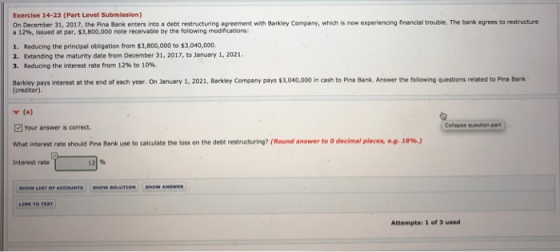 Exercise 14-23 (Part Level Submission) On December 31, 2017, the Pina Bank enters into a debt restructuring agreement with Barkley Company, which is now experiencing financial trouble. The bank agrees to restructure a 12%, issued at par, $3,800,000 note receivable by the following modifcations: 1. Reducing the principal obligation from $3,800,000 to $3,040,000 2. Extending the maturity date from December 31, 2017, to January 1, 2021 3. Reducing the interest rate from 12% to 10%, Barkley pays interest at the end of each year. On January 1, 2021, Barkdey Company pays $3,040,000 in cash to Pina Bank. Answer the following questions related to Pina Bank (creditor) Y (a) 回your answers correct. what interest rate should Pina Bank use to calculate the loss on the debt restructuring? (Round answer to O decimal places, e.g. 18%.) Cellegse qveition part Interest rate W LIST OF ACCOUNTS SHOW SOLUTION SHOW ANSwen Attempts: 1 of 3 used