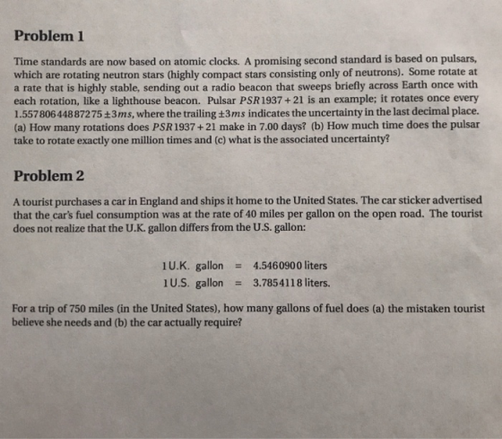 Problem 1 Time standards are now based on atomic clocks. A promising second standard is based on pulsars, which are rotating neutron stars (highly compact stars consisting only of neutrons). Some rotate at a rate that is highly stable, sending out a radio beacon that sweeps briefly across Earth once with each rotation, like a lighthouse beacon. Pulsar PSR 1937+21 is an example; it rotates once every 1.55780644887275 +3ms, where the trailing +3ms indicates the uncertainty in the last decimal place. (a) How many rotations does PSR1937+21 make in 7.00 days? (b) How much time does the pulsar take to rotate exactly one million times and (c) what is the associated uncertainty? Problem 2 A tourist purchases a car in England and ships it home to the United States. The car sticker advertised that the cars fuel consumption was at the rate of 40 miles per gallon on the open road. The tourist does not realize that the U.K. gallon differs from the U.S. gallon: U.K. gallon 4.5460900 liters 1U.S. gallon3.7854118 liters. For a trip of 750 miles (in the United States), how many gallons of fuel does (a) the mistaken tourist believe she needs and (b) the car actually require?