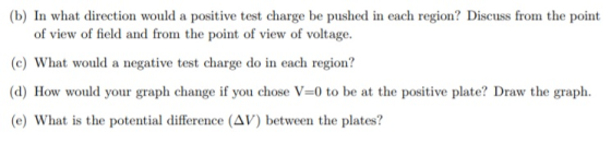 (b) In what direction would a positive test charge be pushed in each region? Discuss from the point of view of field and from the point of view of voltage. (c) What would a negative test charge do in each region? (d) How would your graph change if you chose V-0 to be at the positive plate? Draw the graph (e) What is the potential difference (AV) between the plates?