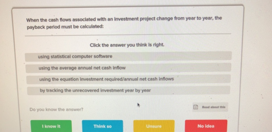 When the cash flows associated with an investment project change from year to year, the payback period must be calculated: Cl
