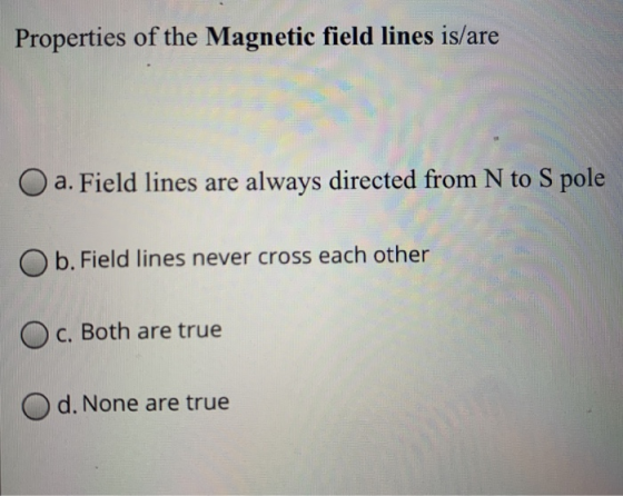 Properties of the Magnetic field lines is/are a. Field lines are always directed from N to S pole O b. Field lines never cros