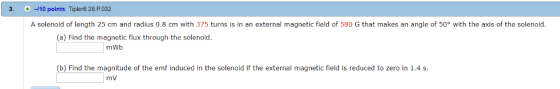 3. + ㅢ10 points TiplerG 28P032 A solenoid of length 25 cm and radius 0.8 cm with 375 turns is in an external magnetic field of 580 G that makes an angle of 50° with the axis of the solenoid (a) Find the magnetic flux through the solenoid mWb (b) Find the magnitude of the emf induced in the solenoid if the external magnetic field is reduced to zero in 1.4 s mV
