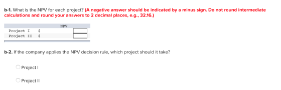 b-1. What is the NPV for each project? (A negative answer should be indicated by a minus sign. Do not round intermediate calculations and round your answers to 2 decimal places, e.g., 32.16) NPV Project I $ Project II $ b-2. If the company applies the NPV decision rule, which project should it take? Project I Project II