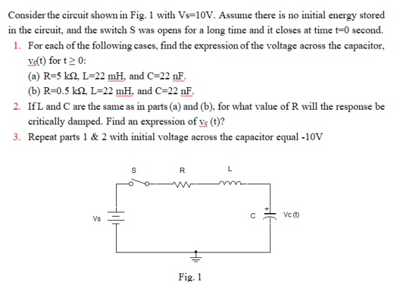 Consider the circuit shown in Fig. 1 with Vs=10V. Assume there is no initial energy stored in the circuit, and the switch S was opens for a long time and it closes at time t-0 second. 1. For each of the following cases, find the expression of the voltage across the capacitor, Vt) for t 0: (a) R-5 k2, L-22 mH, and C 22 nF (b) R-0.5 kQ, L=22 mH, and C-22 nF IfL and C are the same as in parts (a) and (b), for what value of R will the response be critically damped. Find an expression of ve (t)? 2. 3. Repeat parts 1 & 2 with initial voltage across the capacitor equal -10v C Vc (t) Fig. 1