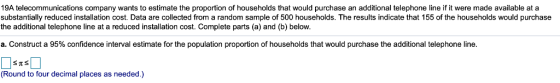 19A telecommunications company wants to estimate the proportion of households that would purchase an additional telephone line if it were made available at a substantially reduced installation cost. Data are collected from a random sample of 500 households. The results indicate that 155 of the households would purchase the additional telephone line at a reduced installation cost. Complete parts (a) and (b) below. a. Construct a 95% confidence interval estimate for the population proportion of households that would purchase the additional telephone line (Round to four decimal places as needed.)