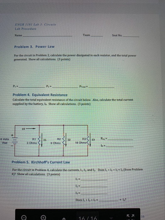 ENGR 1181 Lab 3: Circuits Lab Procedure Name Team Seat No. Problem 3. Power Law For the circuit in Problem 2, calculate the power dissipated in each resistor, and the total power generated. Show all calculations. (3 points) Problem 4. Equivalent Resistance Calculate the total equivalent resistance of the circuit below. Also, calculate the total current supplied by the battery, lo. Show all calculations. (3 points) 6 Voits 3 Ohms 9 Ohms 18 Ohms Problem 5. Kirchhoffs Current Law For the circuit in Problem 4, calculate the currents, It. l2, and ls. Does l 4)? Show all calculations. (3 points) + lo (from Problem 16 16 16