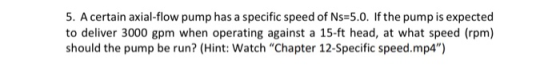5. A certain axial-flow pump has a specific speed of Ns=5.0. If the pump is expected to deliver 3000 gpm when operating again