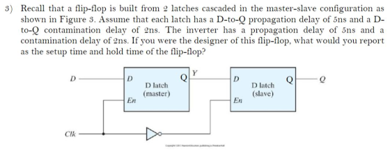 3) Recall that a flip-flop is built from 2 latches cascaded in the master-slave configuration as shown in Figure S. Assume that each latch has a D-to-Q propagation delay of 5ns and a D to-Q contamination delay of 2ns. The inverter has a propagation delay of 5ns and a contamination delay of ens. If you were the designer of this flip-flop, what would you report as the setup time and hold time of the flip-flop? D latch (master) D latch (slave) En En