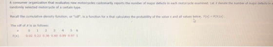 A consumer organization that evaluates new motorcycles customarily reports the number of major defects in each motorcycle examined. Let X denote the number of major defects in a randomly sellected motorcycle of a certain type. Recall the cunulative density function, or cof, is a function for x that calcuilates t The cdf of X is as follows the probability of the value x and all values below, F(x) Prxsx) Fx) 0.02 0.22 0.36 0.60 0.89 0.97