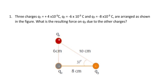 1. Three charges qı = + 4 x10°C, q2 = -6 x 10°C and q3 = -8 x10°C, are arranged as shown in the figure. What is the resulting