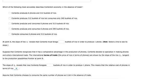 Which of the following most accurately describes Contentes economy in the absence of trade? Contente produces 6 phones and 312 bushels of rice Contente produces 312 bushels of rice but consumes only 240 bushels of rice. Contente produces and consumes 6 phones and 312 bushels of rice Contente produces and consumes 6 phones and 240 bushels of rice Contente consumes 6 phones and 312 bushels of rice. (Hint: Select a line to see ts At point A, the slope of line ti slope.) reveals that Contente must forego bushels of rice in orde「to produce 1 phone Suppose that Contente recognizes that it has a comparative advantage in the production of phones. Contente decides to specialize in making phones and enters international trade. The international terms of trade (the price of rice in terms of phones) are shown by the slope of the line t2, tangent to the production possibilities frontier at point B. The slope of t2 reveals that now Contente foregoes bushels of rice in order to produce 1 phone. This means that the relative cost of phones in terms of rice Assume that Contente chooses to consume the same number of phones as it did in the absence of trade