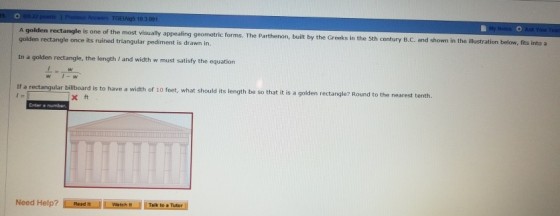 is one of the most visually appealing geometric forms. The Parthenon, built by the Greeks in the 5Sth century B.c. and shown in the illustration below golden rectangle once its ruined triangular pediment is drawn in In a golden rectangle, the length I and width w must satisfy the equation If a rectangular billboard is to have a width of 10 feet, what should its length be so that it is a golden rectangle? Round to the nearest t enth. x ft Watch t Talk to a Tutor