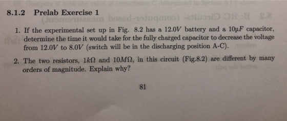 8.1.2 Prelab Exercise 1 1. If the experimental set up in Fig. 8.2 has a 12.0V battery and a 10pF capacitor, determine the time it would take for the fully charged capacitor to decrease the voltage from 12.0V to 8.0V (switch will be in the discharging position A-C). 2. The two resistors, 1k2 and 10M2, in this circuit (Fig.8.2) are different by many orders of magnitude. Explain why? 81