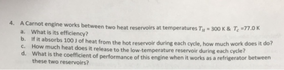 4. A Carnot engine works between two heat reservoirs at temperatures Ty 300 K & Te -77.0 a. What is its efficiency? b. If it absorbs c. How much heat does it release to the low- d. Wha 100 J of heat from the hot reservoir during each cycle, how much work does it do? t is the coefficient of performance of this engine when it works as a refrigerator between temperature reservoir during each cycle? these two reservoirs?