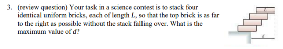 3. (review question) Your task in a science contest is to stack four identical uniform bricks, each of length L, so that the top brick is as far to the right as possible without the stack falling over. What is the maximum value of d?