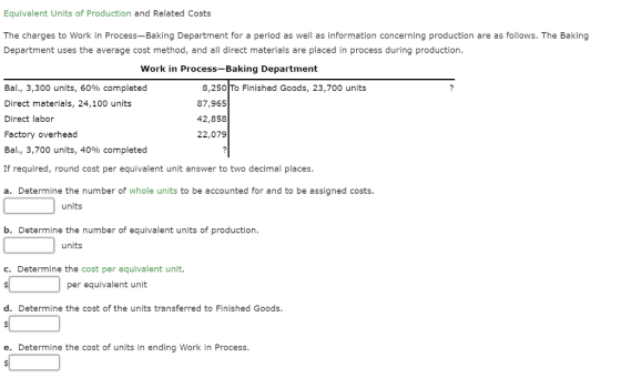 Equivalent Units of Production and Related Costs The charges to Work in Process-Baking Department for a period as well as information concerning production are as follows. The Baking Department uses the average cost method, and all direct materials are placed in process during production Work in Process-Baking Department Bal., 3,300 units, 60% completed Direct materials, 24,100 units Direct labor Factory overhead Bal., 3,700 units, 40% completed If required, round cost per equivalent unit answer to two decimal places. 8,250 To Finished Goods, 23,700 units 87,965 42,858 22,079 a. Determine the number of whole units to be accounted for and to be assigned costs units b. Determine the number of equivalent units of production units c. Determine the cost per equivalent unit. per equivalent unit d. Determine the cost of the units transferred to Finished Goods. e. Determine the cost of units in ending Work in Process.