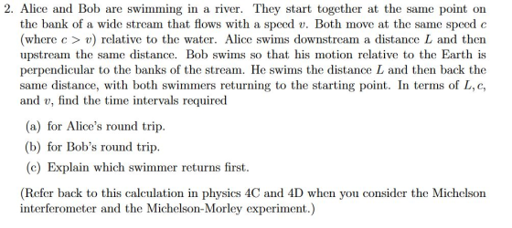 2. Alice and Bob are swimming in a river. They start together at the same point on the bank of a wide strcam that flows with a speed v. Both move at the same speed c (where c > v) relative to the water. Alice swims downstream a distance L and then upstream the same distance. Bob swims so that his motion relative to the Earth is perpendicular to the banks of the stream. He swims the distance L and then back the same distance, with both swimmers returning to the starting point. In terms of L, c, and v, find the time intervals required (a) for Alices round trip. b for Bobs round trip (c) Explain which swimmer returns first. (Refer back to this calculation in physics 4C and 4D when you consider the Michclson interferometer and the Michelson-Morley experiment.)