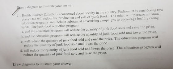 w a diagram to illustrate your answer. 21. Health minister Zulkiflee is concerned about obesity in the country. Parliament is considering two plans. One will reduce the production and sale of junk food. The other will increase nutrition- education programs and include substantial advertising campaigns to encourage healthy eating habits. The junk-food reduction program a. and the education program will reduce the quantity of junk food sold and raise the price. b. and the education program will reduce the quantity of junk food sold and lower the price. c. will reduce the quantity of junk food sold and raise the price. The education program will reduce the quantity of junk food sold and lower the price. d. will reduce the quantity of junk food sold and lower the price. The education program will reduce the quantity of junk food sold and raise the price. Draw diagrams to illustrate your answer.