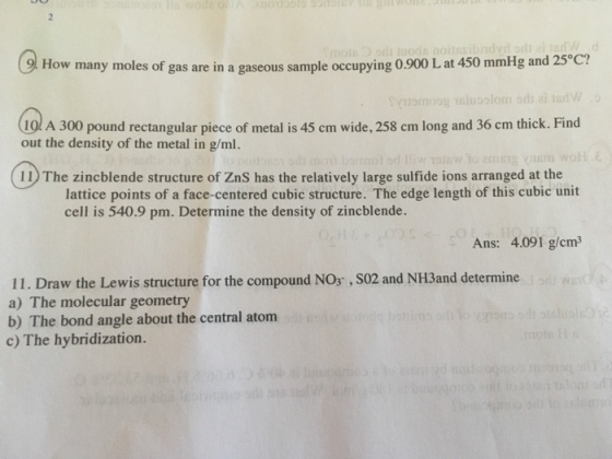 9l How many moles of gas are in a gaseous sample occupying 0.900 L at 450 mmHg and 25°c? 10 A 300 pound rectangular piece of metal is 45 cm wide, 258 cm long and 36 cm thick. Find out the density of the metal in g/ml. 11) The zincblende structure of ZnS has the relatively large sulfide ions arranged at the lattice points of a face-centered cubic structure. The edge length of this cubic unit cell is 540.9 pm. Determine the density of zincblende. Ans: 4.091 g/cm 11. Draw the Lewis structure for the compound NOs, S02 and NH3and determine a) The molecular geometry b) The bond angle about the central atom c) The hybridization.