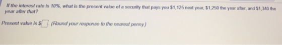 Ifth intere trate is 10%, what is the present value of a security that pays year after that? $1,125 next year, S1250 the year after, and S130 the Present value is (Round your response to the nearest penny